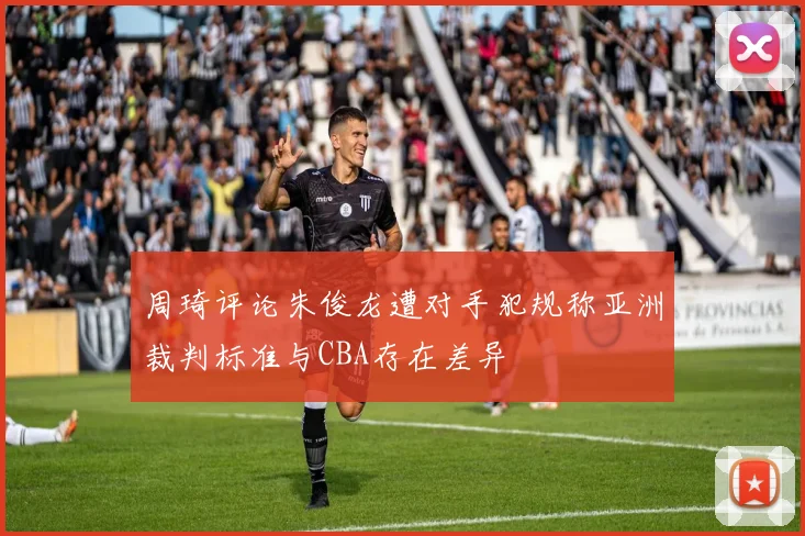 周琦评论朱俊龙遭对手犯规称亚洲裁判标准与CBA存在差异