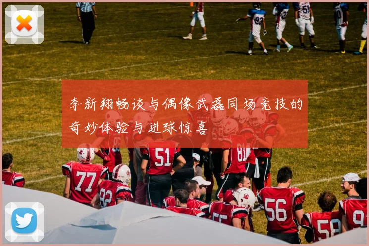 李新翔畅谈与偶像武磊同场竞技的奇妙体验与进球惊喜