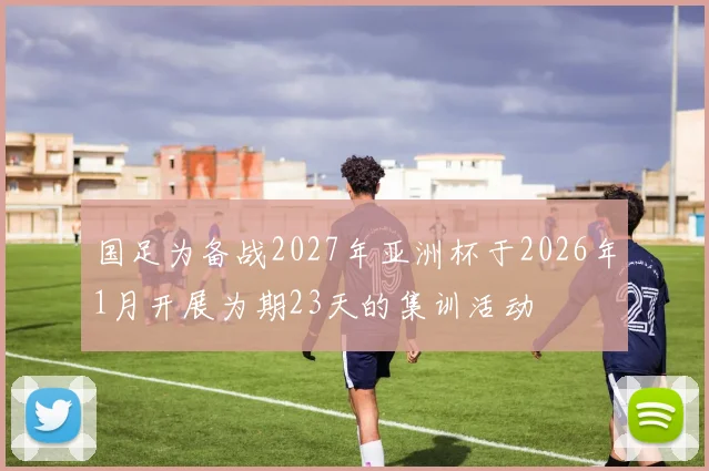 国足为备战2027年亚洲杯于2026年1月开展为期23天的集训活动