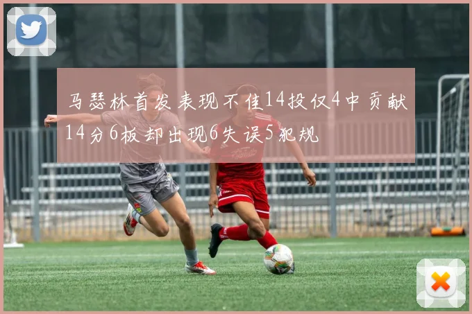 马瑟林首发表现不佳14投仅4中贡献14分6板却出现6失误5犯规