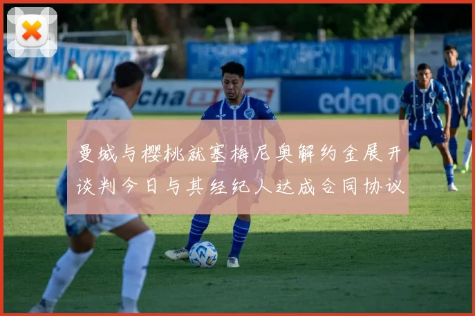 曼城与樱桃就塞梅尼奥解约金展开谈判今日与其经纪人达成合同协议