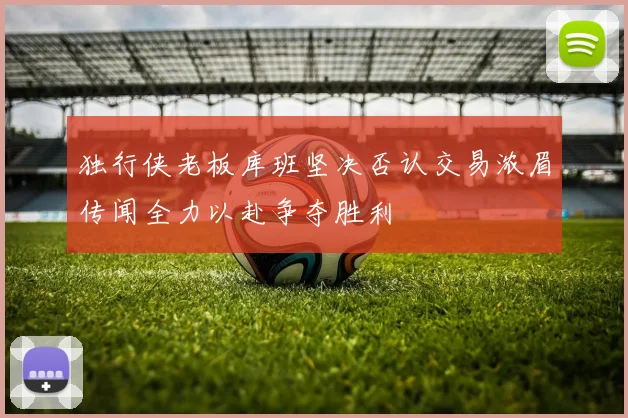 独行侠老板库班坚决否认交易浓眉传闻全力以赴争夺胜利