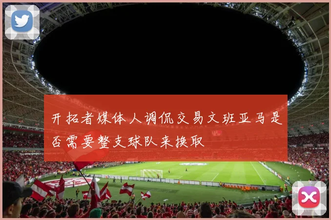 开拓者媒体人调侃交易文班亚马是否需要整支球队来换取