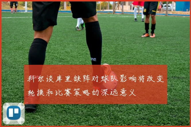 科尔谈库里缺阵对球队影响将改变轮换和比赛策略的深远意义