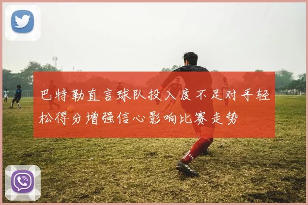 巴特勒直言球队投入度不足对手轻松得分增强信心影响比赛走势