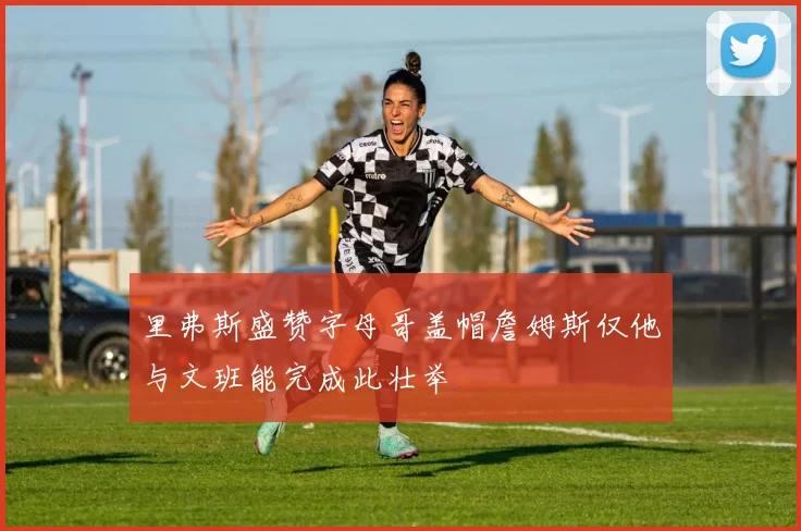 里弗斯盛赞字母哥盖帽詹姆斯仅他与文班能完成此壮举