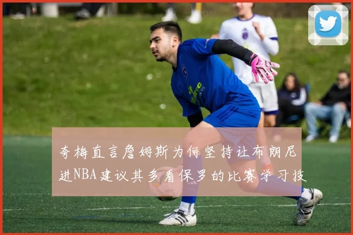 夸梅直言詹姆斯为何坚持让布朗尼进NBA建议其多看保罗的比赛学习技巧
