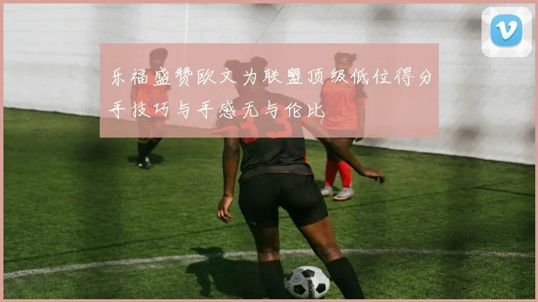 乐福盛赞欧文为联盟顶级低位得分手技巧与手感无与伦比