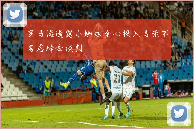 罗马诺透露小蜘蛛全心投入马竞不考虑转会谈判