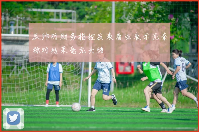 瓜帅对财务指控发表看法表示无奈称对结果毫无头绪