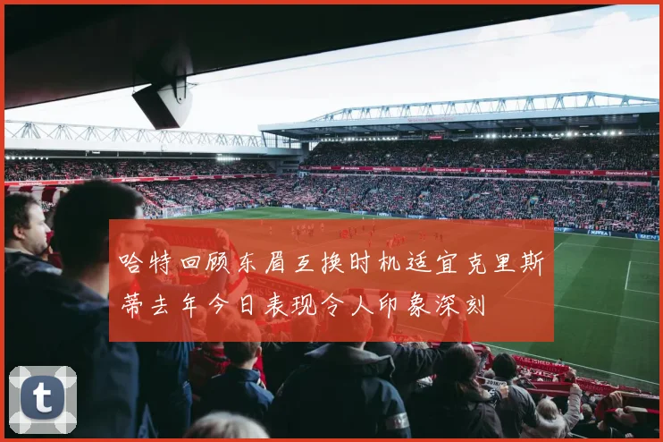 哈特回顾东眉互换时机适宜克里斯蒂去年今日表现令人印象深刻