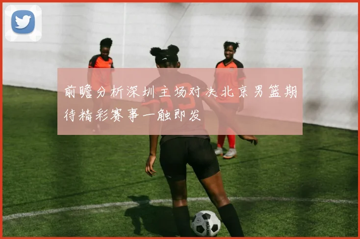 前瞻分析深圳主场对决北京男篮期待精彩赛事一触即发
