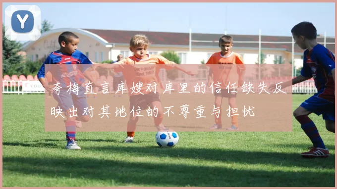 夸梅直言库嫂对库里的信任缺失反映出对其地位的不尊重与担忧
