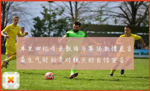 库里回忆母亲教诲与赛场激情直言最生气时刻是对镜头的自信宣言