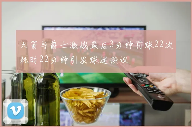 火箭与爵士激战最后3分钟罚球22次耗时22分钟引发球迷热议