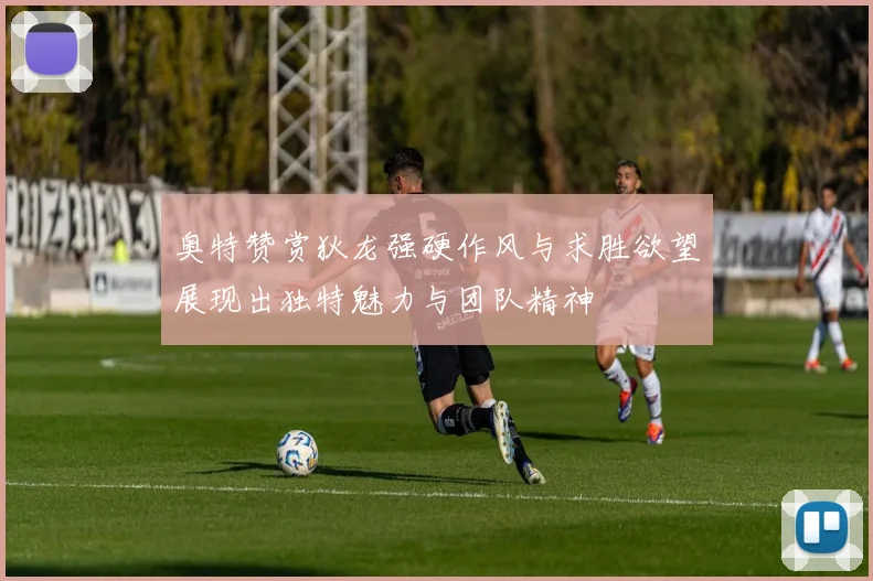 奥特赞赏狄龙强硬作风与求胜欲望展现出独特魅力与团队精神