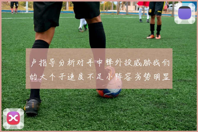 卢指导分析对手中锋外投威胁我们的大个子速度不足小阵容劣势明显