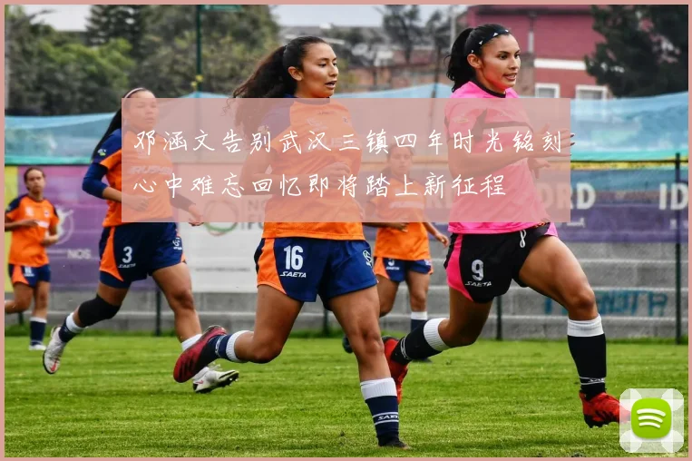 邓涵文告别武汉三镇四年时光铭刻心中难忘回忆即将踏上新征程