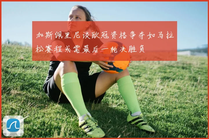 加斯佩里尼谈欧冠资格争夺如马拉松赛程或需最后一轮决胜负