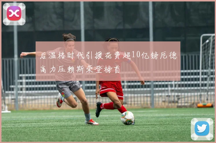 后温格时代引援花费超10亿镑厄德高力压赖斯荣登榜首