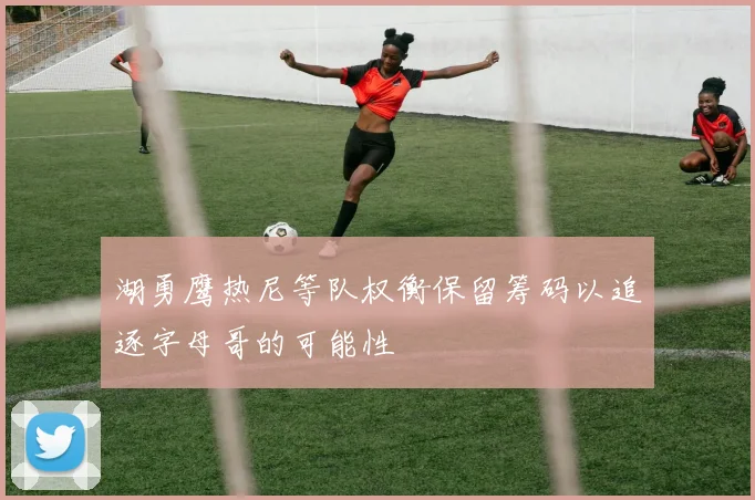 湖勇鹰热尼等队权衡保留筹码以追逐字母哥的可能性