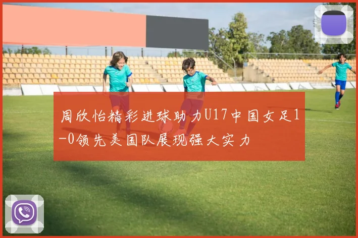 周欣怡精彩进球助力U17中国女足1-0领先美国队展现强大实力