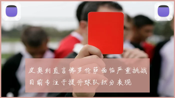 皮奥利直言佛罗伦萨面临严重挑战目前专注于提升球队积分表现