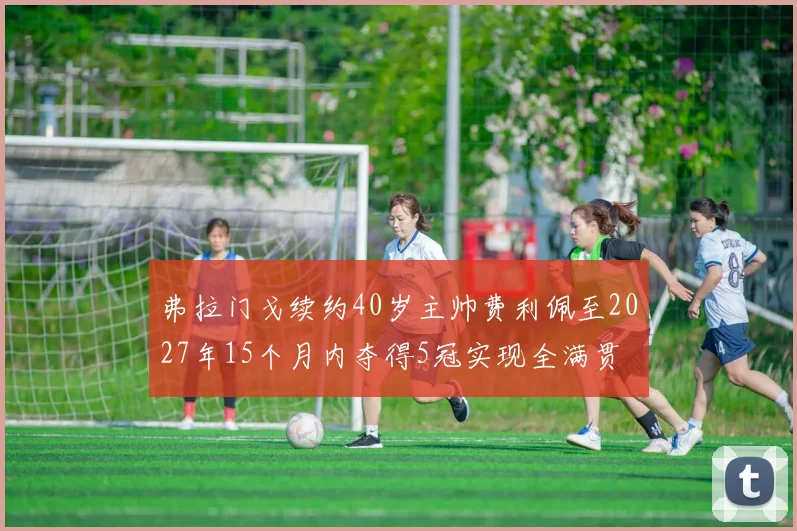弗拉门戈续约40岁主帅费利佩至2027年15个月内夺得5冠实现全满贯