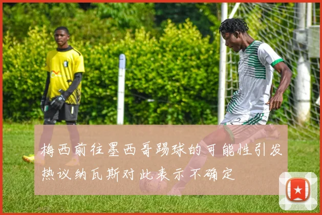 梅西前往墨西哥踢球的可能性引发热议纳瓦斯对此表示不确定