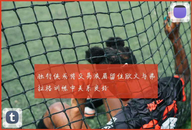 独行侠或将交易浓眉留住欧文与弗拉格训练中关系良好