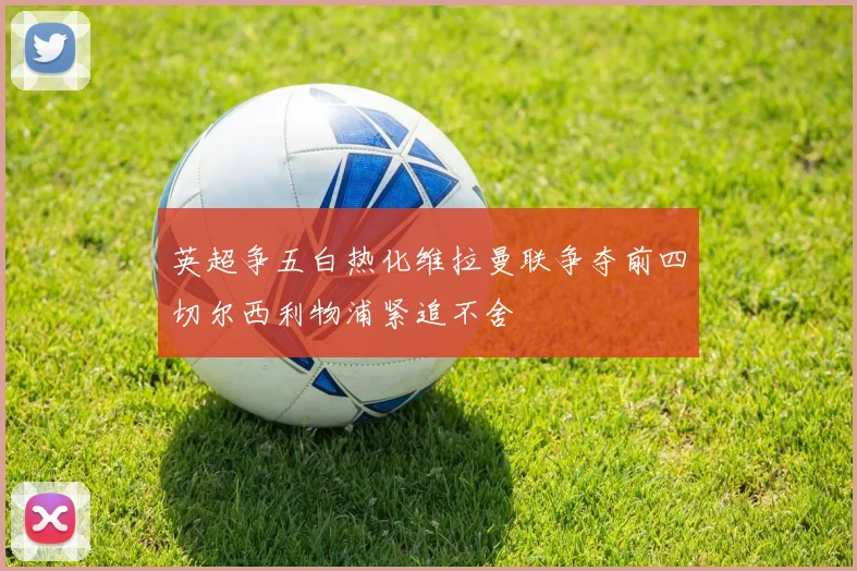 英超争五白热化维拉曼联争夺前四切尔西利物浦紧追不舍