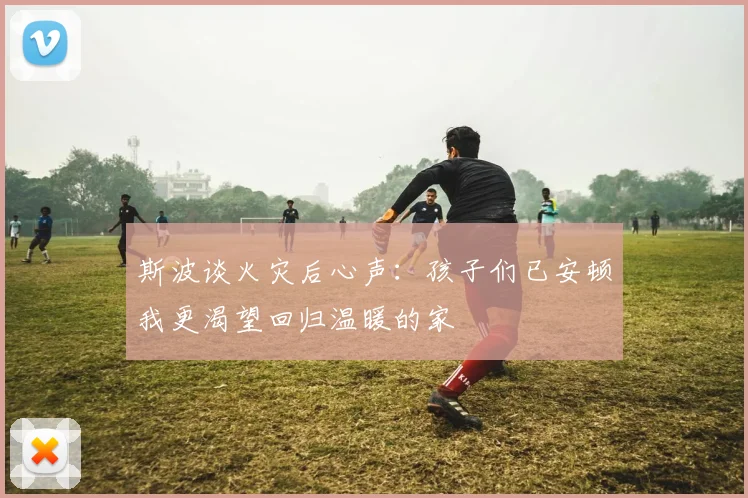斯波谈火灾后心声：孩子们已安顿我更渴望回归温暖的家