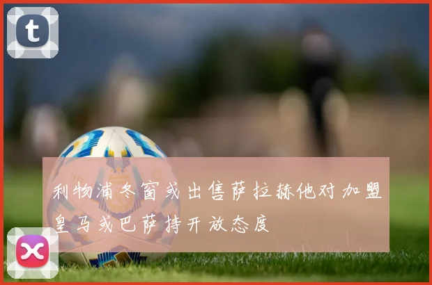 利物浦冬窗或出售萨拉赫他对加盟皇马或巴萨持开放态度