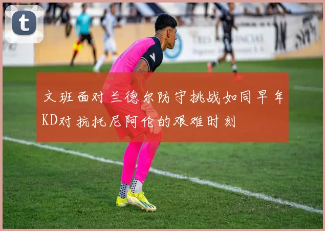 文班面对兰德尔防守挑战如同早年KD对抗托尼阿伦的艰难时刻